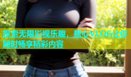 探索无限影视乐趣，糖心VLOG让你随时畅享精彩内容