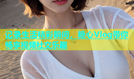 记录生活精彩瞬间，糖心Vlog带你畅享视频社交乐趣