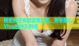 探索柚子猫的温馨日常，尽享糖心Vlog的快乐瞬间