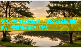 糖心vlog旧版安装，轻松记录生活瞬间，视频编辑随心所欲