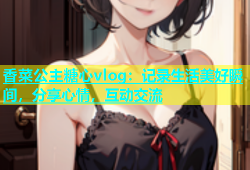 香菜公主糖心vlog：记录生活美好瞬间，分享心情，互动交流