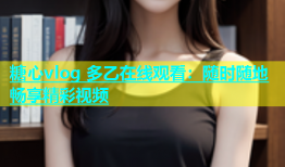 糖心vlog 多乙在线观看：随时随地畅享精彩视频