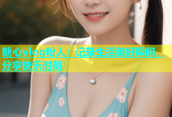 糖心vlog粉人：记录生活美好瞬间，分享快乐时刻