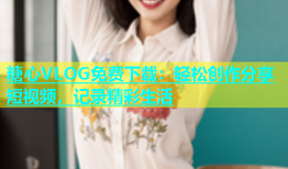 糖心VLOG免费下载：轻松创作分享短视频，记录精彩生活