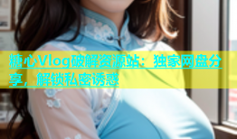 糖心Vlog破解资源站：独家网盘分享，解锁私密诱惑
