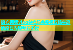 糖心视频vlog兑换码免费领取畅享高清原创内容精彩不停