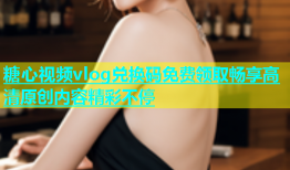 糖心视频vlog兑换码免费领取畅享高清原创内容精彩不停