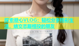探索糖心VLOG：轻松分享精彩生活，结交志趣相投的朋友