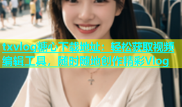txvlog糖心下载地址：轻松获取视频编辑工具，随时随地创作精彩Vlog