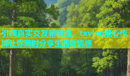 引领真实交友新潮流，txvlog糖心传媒让你随时分享生活与情感