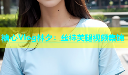 糖心Vlog林夕：丝袜美腿视频集锦
