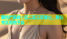 国精产品砖一区二区三区糖心，糖心专区购物平台