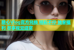 糖心Vlog官方兑换 精彩不停 独家福利 尽享视觉盛宴
