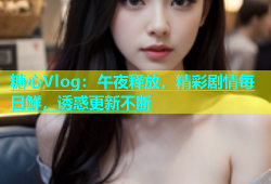糖心Vlog：午夜释放，精彩剧情每日鲜，诱惑更新不断