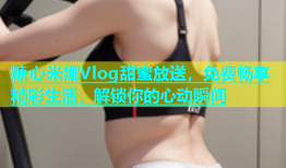 糖心米娜Vlog甜蜜放送，免费畅享精彩生活，解锁你的心动瞬间