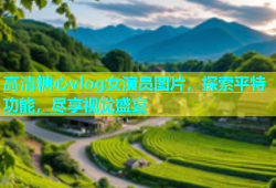 高清糖心vlog女演员图片，探索平特功能，尽享视觉盛宴