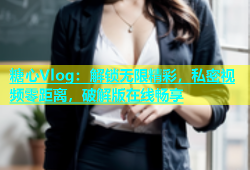 糖心Vlog：解锁无限精彩，私密视频零距离，破解版在线畅享