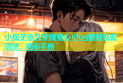 小包子永久珍藏糖心Vlog解锁私密诱惑，精彩不断