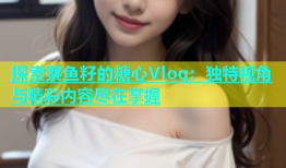 探索蔡鱼籽的糖心Vlog：独特视角与精彩内容尽在掌握