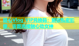 糖心Vlog VIP兑换码：解锁私密影像，零距离接触心动女神