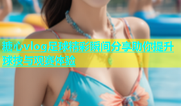 糖心vlog足球精彩瞬间分享助你提升球技与观赛体验