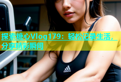 探索糖心Vlog179：轻松记录生活，分享精彩瞬间