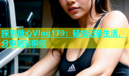 探索糖心Vlog179：轻松记录生活，分享精彩瞬间