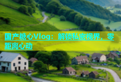 国产糖心Vlog：解锁私密视界，零距离心动