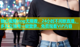 糖心视频vlog无限看，24小时不间断直播，多社交账号一键登录，免费观看VIP内容