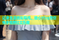 记录生活精彩瞬间，糖心Vlog带你畅享视频社交乐趣