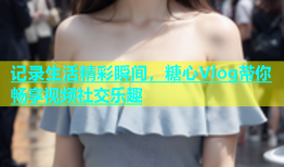 记录生活精彩瞬间，糖心Vlog带你畅享视频社交乐趣