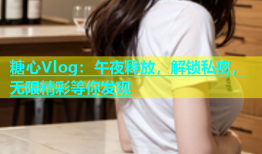糖心Vlog：午夜释放，解锁私密，无限精彩等你发现