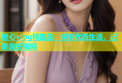 糖心vlog精国品：探索优质生活，记录美好瞬间