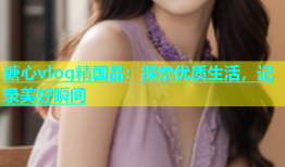 糖心vlog精国品：探索优质生活，记录美好瞬间