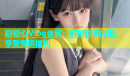刷糖心Vlog会员：解锁独家内容，享受专属福利