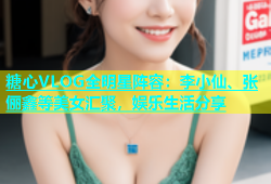 糖心VLOG全明星阵容：李小仙、张俪鑫等美女汇聚，娱乐生活分享