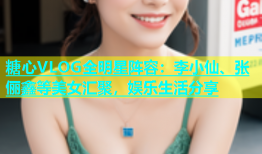 糖心VLOG全明星阵容：李小仙、张俪鑫等美女汇聚，娱乐生活分享