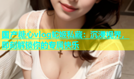 国产糖心vlog蛇姬私藏：沉浸视界，即刻解锁你的专属快乐