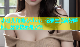 小糖儿和糖心vlog：记录生活美好瞬间，分享快乐与心情