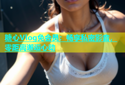 糖心Vlog免会员：畅享私密影音，零距离邂逅心动