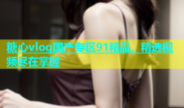 糖心vlog国产专区91精品，精选视频尽在掌握