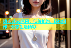 糖心vlog官网：低价抢购，轻松创作，分享生活精彩