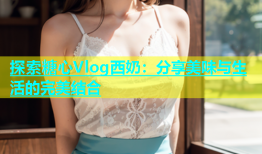 探索糖心Vlog西奶：分享美味与生活的完美结合