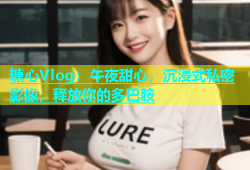 糖心Vlog：午夜甜心，沉浸式私密影像，释放你的多巴胺