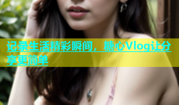 记录生活精彩瞬间，糖心Vlog让分享更简单