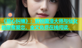 《糖心纠缠》：解锁国漫大师与仙女的甜蜜爱恋，全文免费在线阅读.