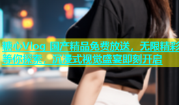 糖心Vlog 国产精品免费放送，无限精彩等你探索，沉浸式视觉盛宴即刻开启