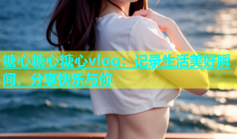 糖心糖心糖心vlog：记录生活美好瞬间，分享快乐与你