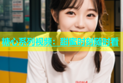 糖心系列视频：甜蜜时刻随时看