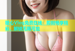 糖心Vlog免费在线：即刻畅享精彩，解锁无限可能
